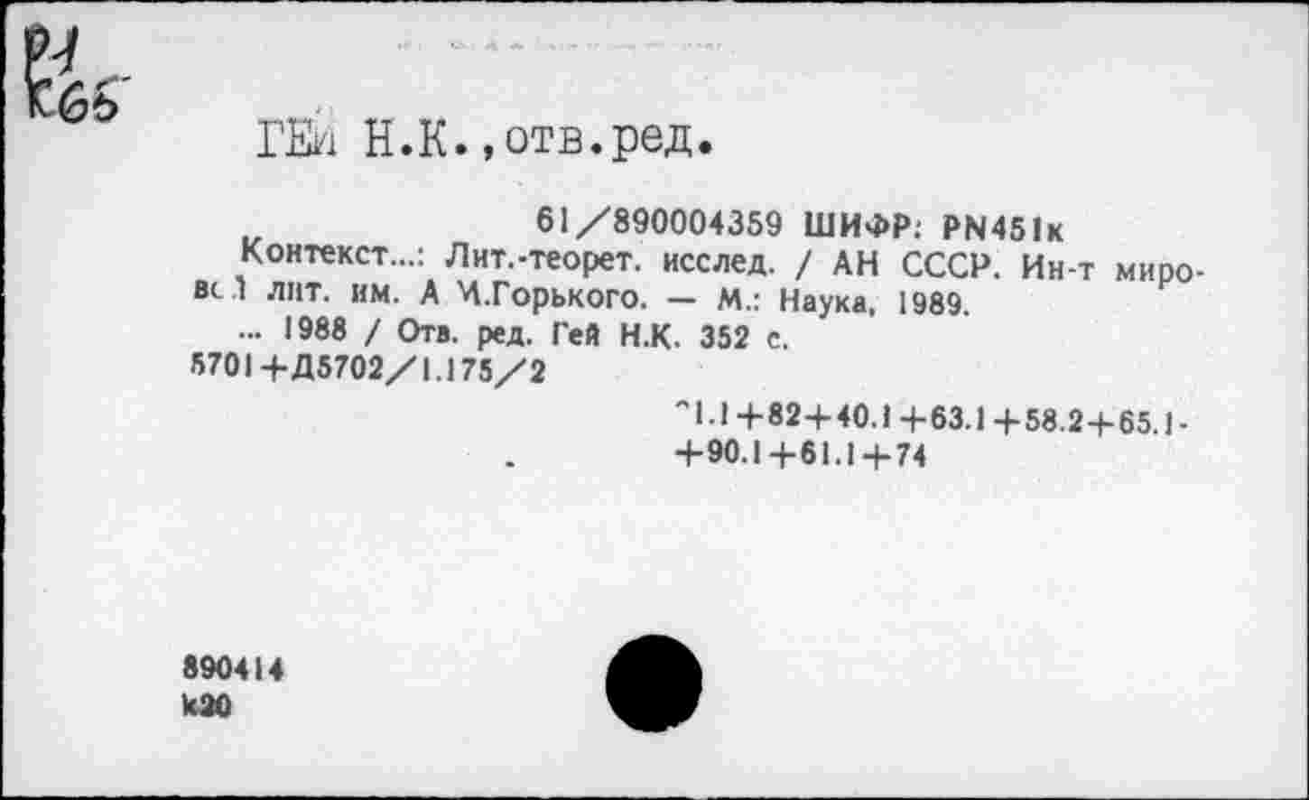 ﻿ГЕЙ Н.К..отв.ред.
61/890004359 ШИФР: РЫ451к
Контекст...: Лит.-теорет. исслед. / АН СССР. Ин-т миро-вс л лит. им. А Ч.Горького. — М.: Наука, 1989.
... 1988 / Отв. ред. Гей Н.К. 352 с.
5701 +Д5702/1.175/2
"1.14-82+40.14- 63.1 +58.2+65.1-
+90.1+61.1+74
890414 к20